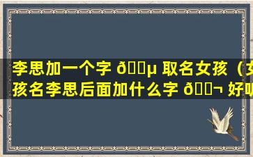 李思加一个字 🐵 取名女孩（女孩名李思后面加什么字 🐬 好听）